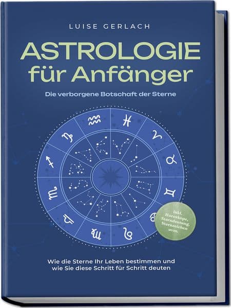 Astrologie für Anfänger - Die verborgene Botschaft der Sterne: Wie die Sterne Ihr Leben bestimmen und wie Sie diese Schritt für Schritt deuten - inkl. Horoskope, Sterndeutung, Sternzeichen uvm