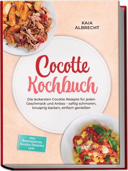 Cocotte Kochbuch: Die leckersten Cocotte Rezepte für jeden Geschmack und Anlass - saftig schmoren, knusprig backen, einfach genießen - inkl. Brotrezepten, Saucen, Desserts uvm