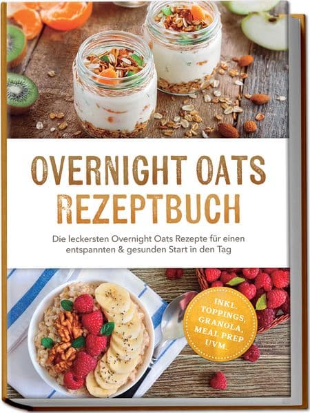 Overnight Oats Rezeptbuch: Die leckersten Overnight Oats Rezepte für einen entspannten & gesunden Start in den Tag - inkl. Toppings, Granola, Meal Prep uvm