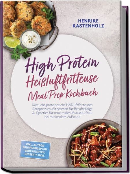 High Protein Heißluftfritteuse Meal Prep Kochbuch: Köstliche proteinreiche Heißluftfritteusen Rezepte zum Mitnehmen für Berufstätige & Sportler für maximalen Muskelaufbau bei minimalem Aufwand