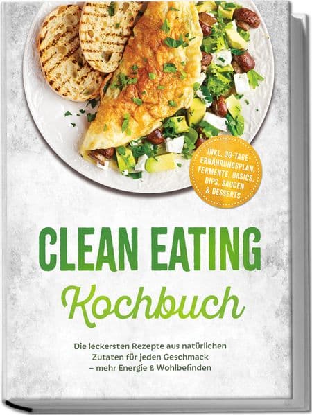 Clean Eating Kochbuch: Die leckersten Rezepte aus natürlichen Zutaten für jeden Geschmack - mehr Energie & Wohlbefinden - inkl. 30-Tage-Ernährungsplan, Fermente, Basics, Dips, Saucen & Desserts