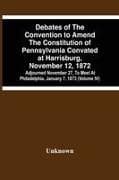 Debates Of The Convention To Amend The Constitution Of Pennsylvania Convated At Harrisburg, November 12, 1872; Adjourned November 27, To Meet At Philadelphia, January 7, 1873 (Volume Iv)