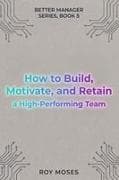 How to Build, Motivate, and Retain a High-Performing Team